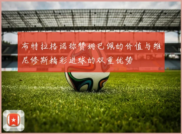 布特拉格诺称赞姆巴佩的价值与维尼修斯精彩进球的双重优势