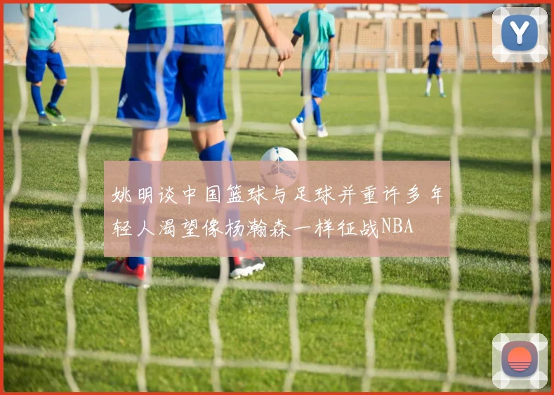 姚明谈中国篮球与足球并重许多年轻人渴望像杨瀚森一样征战NBA