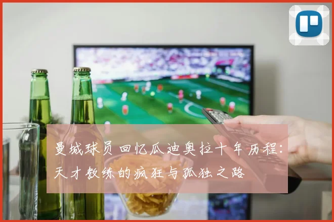 曼城球员回忆瓜迪奥拉十年历程：天才教练的疯狂与孤独之路