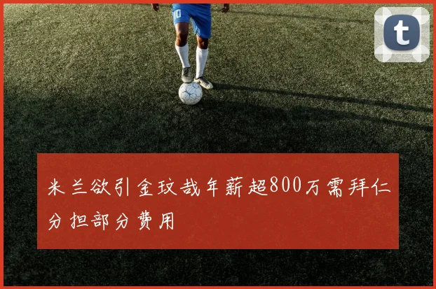 米兰欲引金玟哉年薪超800万需拜仁分担部分费用