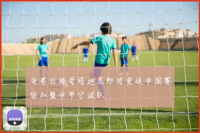海港旧将奇塔迪尼即将重返中国赛场加盟中甲宁波队