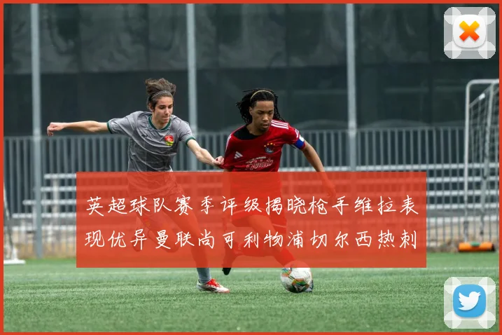 英超球队赛季评级揭晓枪手维拉表现优异曼联尚可利物浦切尔西热刺需努力