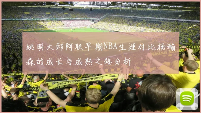 姚明大郅阿联早期NBA生涯对比杨瀚森的成长与成熟之路分析