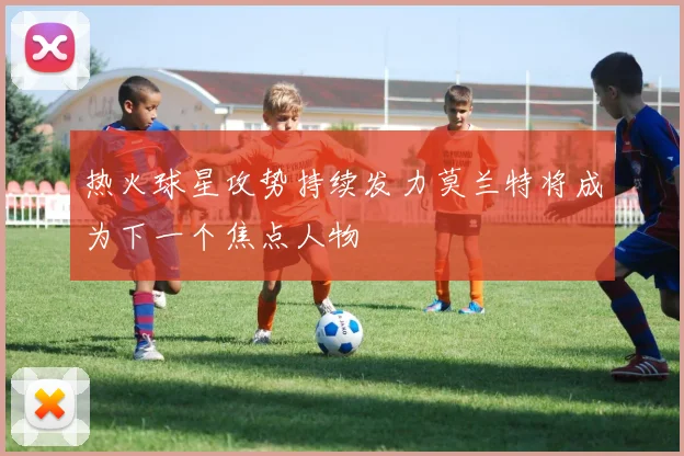 热火球星攻势持续发力莫兰特将成为下一个焦点人物