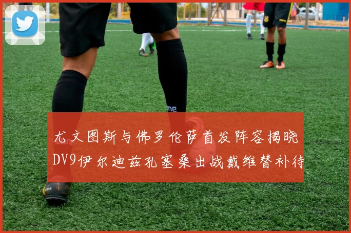 尤文图斯与佛罗伦萨首发阵容揭晓DV9伊尔迪兹孔塞桑出战戴维替补待命