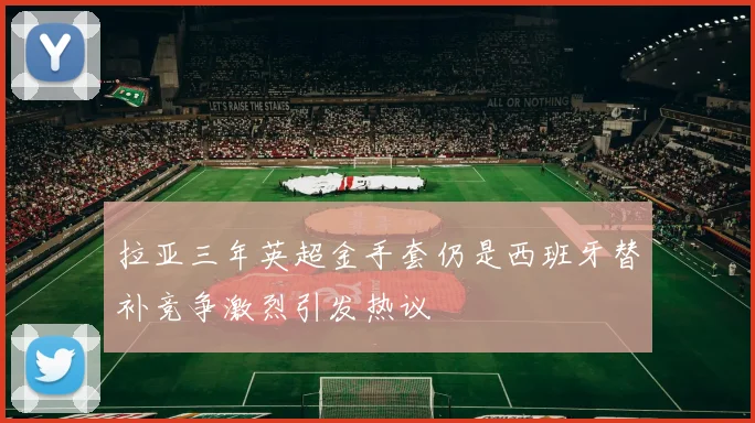 拉亚三年英超金手套仍是西班牙替补竞争激烈引发热议
