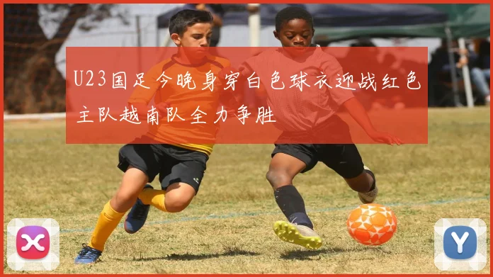 U23国足今晚身穿白色球衣迎战红色主队越南队全力争胜