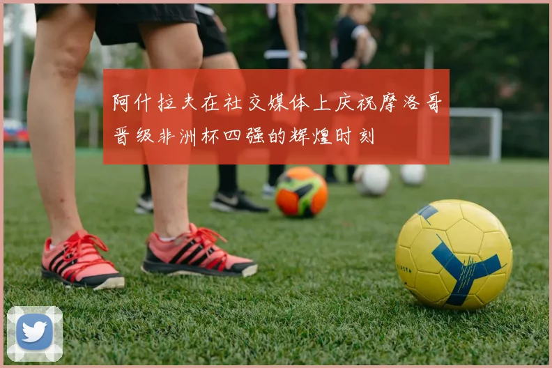 阿什拉夫在社交媒体上庆祝摩洛哥晋级非洲杯四强的辉煌时刻