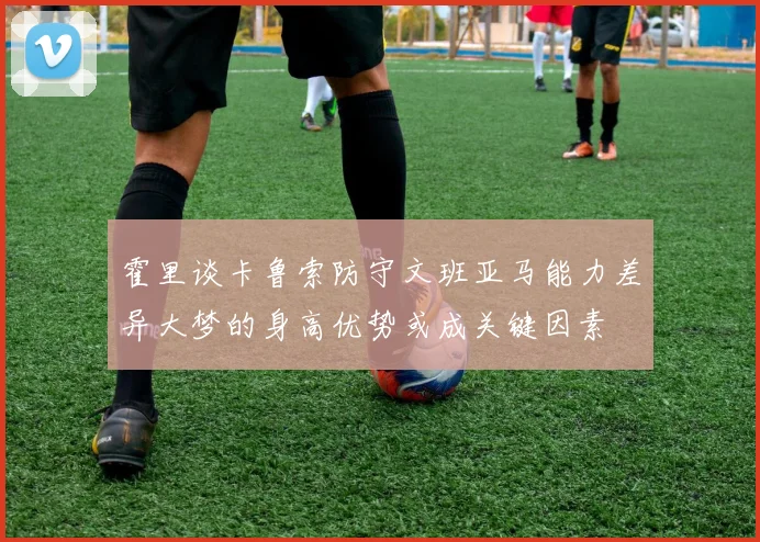 霍里谈卡鲁索防守文班亚马能力差异大梦的身高优势或成关键因素