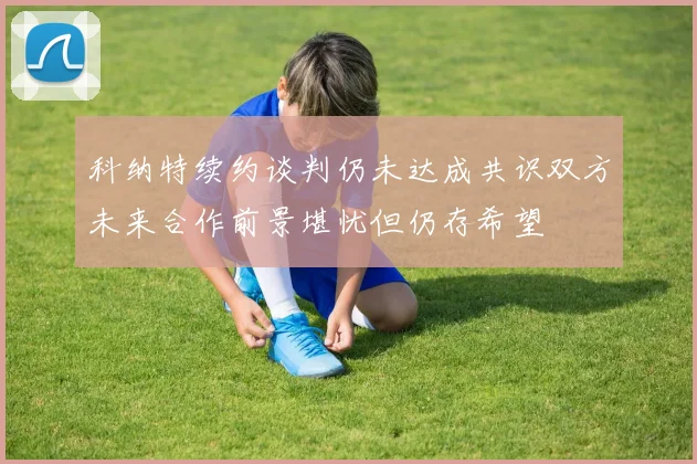科纳特续约谈判仍未达成共识双方未来合作前景堪忧但仍存希望