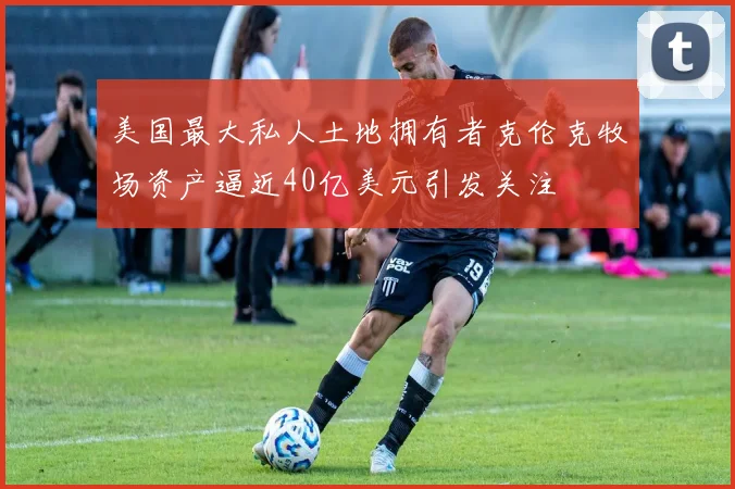 美国最大私人土地拥有者克伦克牧场资产逼近40亿美元引发关注